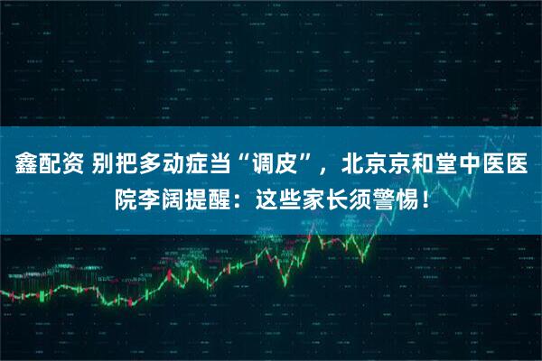 鑫配资 别把多动症当“调皮”，北京京和堂中医医院李阔提醒：这些家长须警惕！