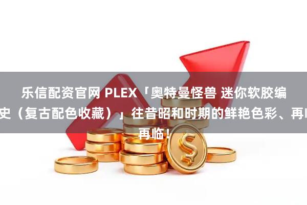 乐信配资官网 PLEX「奥特曼怪兽 迷你软胶编年史（复古配色收藏）」往昔昭和时期的鲜艳色彩、再临！