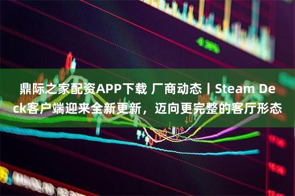 鼎际之家配资APP下载 厂商动态丨Steam Deck客户端迎来全新更新，迈向更完整的客厅形态