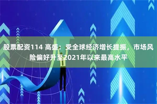 股票配资114 高盛：受全球经济增长提振，市场风险偏好升至2021年以来最高水平