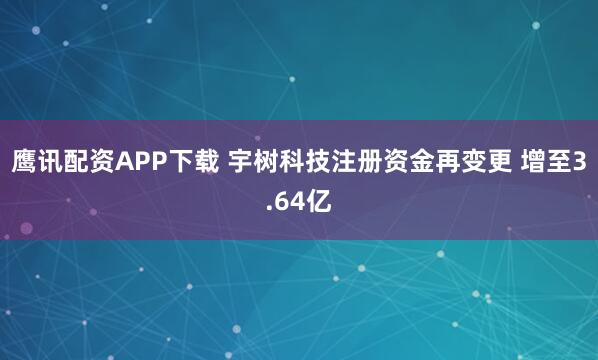 鹰讯配资APP下载 宇树科技注册资金再变更 增至3.64亿