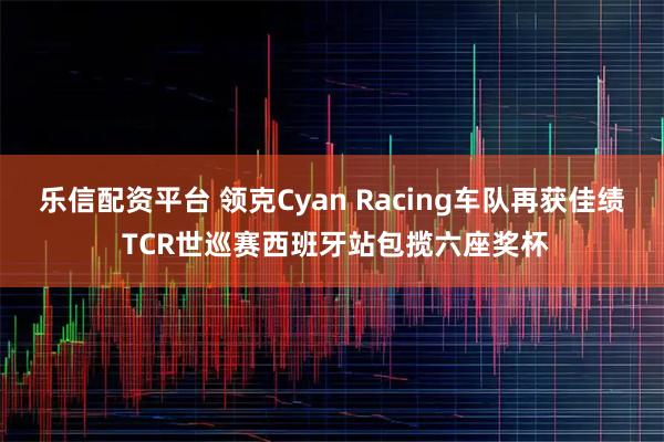 乐信配资平台 领克Cyan Racing车队再获佳绩 TCR世巡赛西班牙站包揽六座奖杯