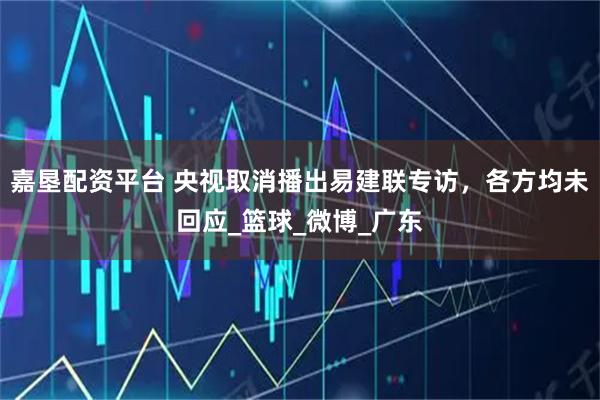 嘉垦配资平台 央视取消播出易建联专访，各方均未回应_篮球_微博_广东