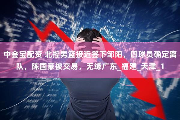 中金宝配资 北控男篮接近签下邹阳，四球员确定离队，陈国豪被交易，无缘广东_福建_天津_1