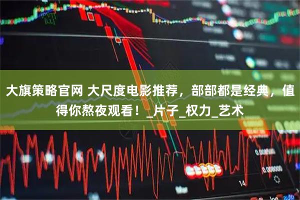 大旗策略官网 大尺度电影推荐，部部都是经典，值得你熬夜观看！_片子_权力_艺术