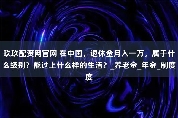 玖玖配资网官网 在中国，退休金月入一万，属于什么级别？能过上什么样的生活？_养老金_年金_制度