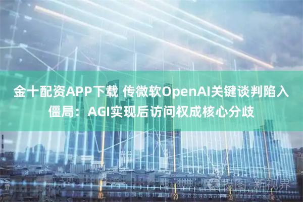 金十配资APP下载 传微软OpenAI关键谈判陷入僵局：AGI实现后访问权成核心分歧