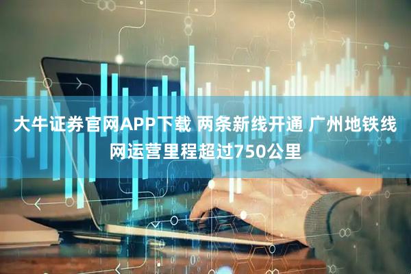 大牛证券官网APP下载 两条新线开通 广州地铁线网运营里程超过750公里