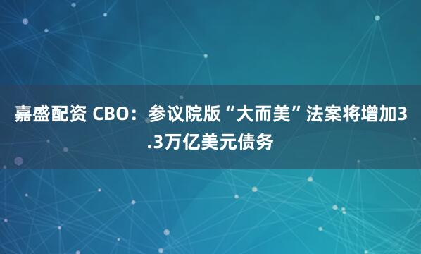 嘉盛配资 CBO：参议院版“大而美”法案将增加3.3万亿美元债务