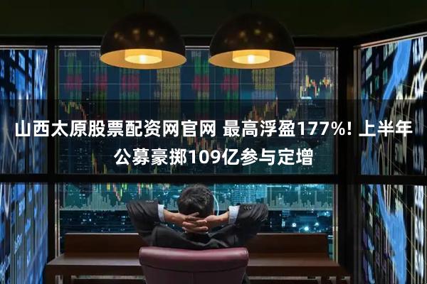 山西太原股票配资网官网 最高浮盈177%! 上半年公募豪掷109亿参与定增