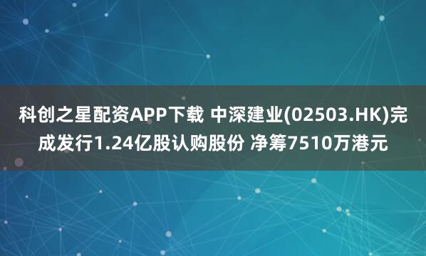 科创之星配资APP下载 中深建业(02503.HK)完成发行1.24亿股认购股份 净筹7510万港元