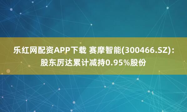 乐红网配资APP下载 赛摩智能(300466.SZ)：股东厉达累计减持0.95%股份