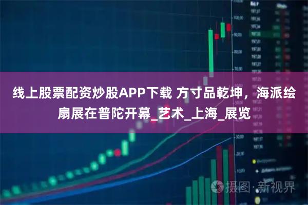 线上股票配资炒股APP下载 方寸品乾坤，海派绘扇展在普陀开幕_艺术_上海_展览