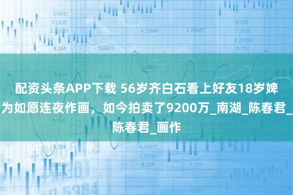 配资头条APP下载 56岁齐白石看上好友18岁婢女，为如愿连夜作画，如今拍卖了9200万_南湖_陈春君_画作