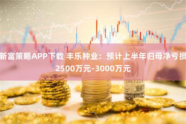 新富策略APP下载 丰乐种业：预计上半年归母净亏损2500万元-3000万元