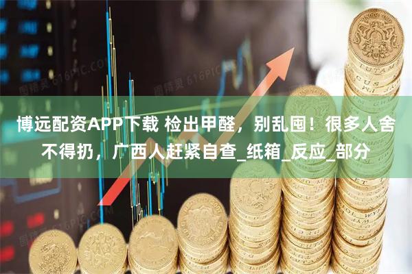 博远配资APP下载 检出甲醛，别乱囤！很多人舍不得扔，广西人赶紧自查_纸箱_反应_部分