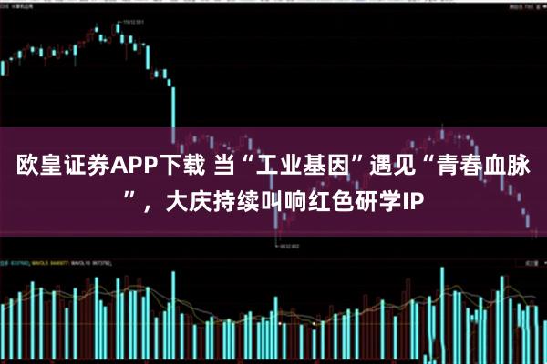 欧皇证券APP下载 当“工业基因”遇见“青春血脉”，大庆持续叫响红色研学IP