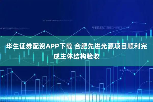 华生证券配资APP下载 合肥先进光源项目顺利完成主体结构验收