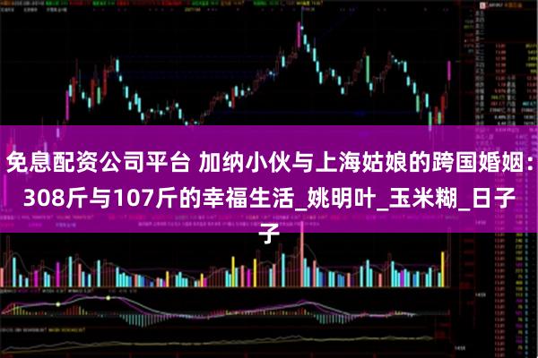 免息配资公司平台 加纳小伙与上海姑娘的跨国婚姻：308斤与107斤的幸福生活_姚明叶_玉米糊_日子