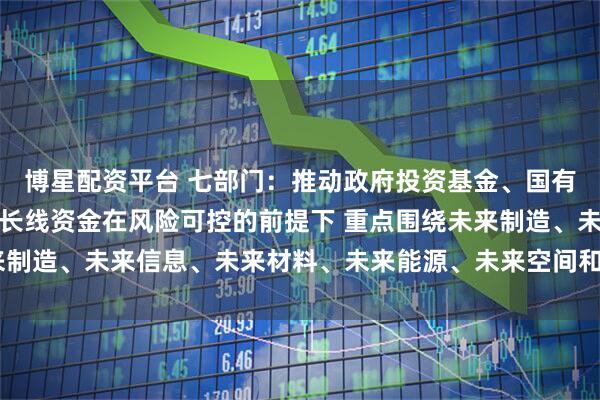 博星配资平台 七部门：推动政府投资基金、国有企业基金、保险公司等长线资金在风险可控的前提下 重点围绕未来制造、未来信息、未来材料、未来能源、未来空间和未来健康等方向