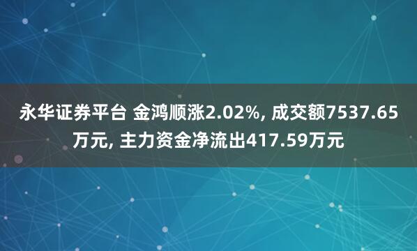 永华证券平台 金鸿顺涨2.02%, 成交额7537.65万元, 主力资金净流出417.59万元