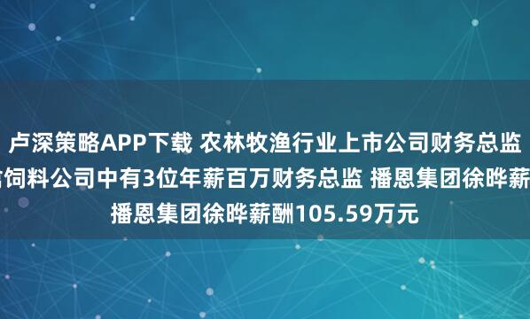 卢深策略APP下载 农林牧渔行业上市公司财务总监观察：9家畜禽饲料公司中有3位年薪百万财务总监 播恩集团徐晔薪酬105.59万元