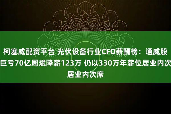 柯塞威配资平台 光伏设备行业CFO薪酬榜：通威股份巨亏70亿周斌降薪123万 仍以330万年薪位居业内次席
