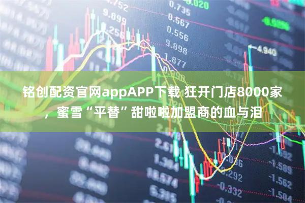 铭创配资官网appAPP下载 狂开门店8000家，蜜雪“平替”甜啦啦加盟商的血与泪