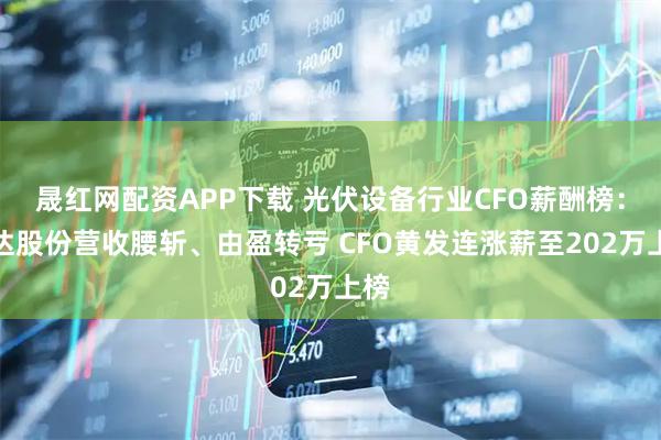晟红网配资APP下载 光伏设备行业CFO薪酬榜：钧达股份营收腰斩、由盈转亏 CFO黄发连涨薪至202万上榜