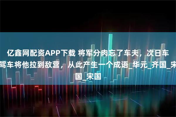 亿鑫网配资APP下载 将军分肉忘了车夫，次日车夫驾车将他拉到敌营，从此产生一个成语_华元_齐国_宋国