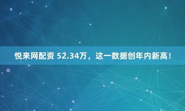 悦来网配资 52.34万，这一数据创年内新高！