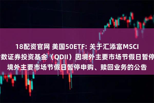 18配资官网 美国50ETF: 关于汇添富MSCI美国50交易型开放式指数证券投资基金（QDII）因境外主要市场节假日暂停申购、赎回业务的公告