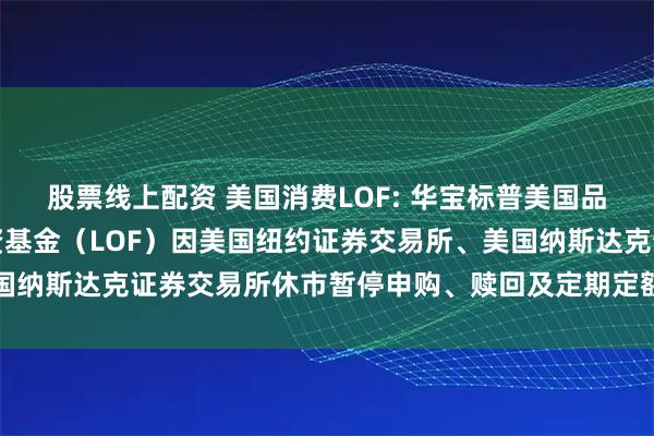 股票线上配资 美国消费LOF: 华宝标普美国品质消费股票指数证券投资基金（LOF）因美国纽约证券交易所、美国纳斯达克证券交易所休市暂停申购、赎回及定期定额投资业务的公告