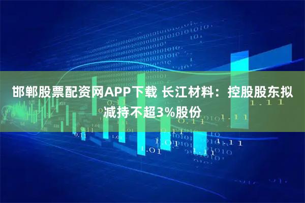 邯郸股票配资网APP下载 长江材料：控股股东拟减持不超3%股份