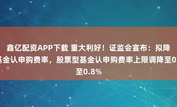 鑫亿配资APP下载 重大利好！证监会宣布：拟降低基金认申购费率，股票型基金认申购费率上限调降至0.8%