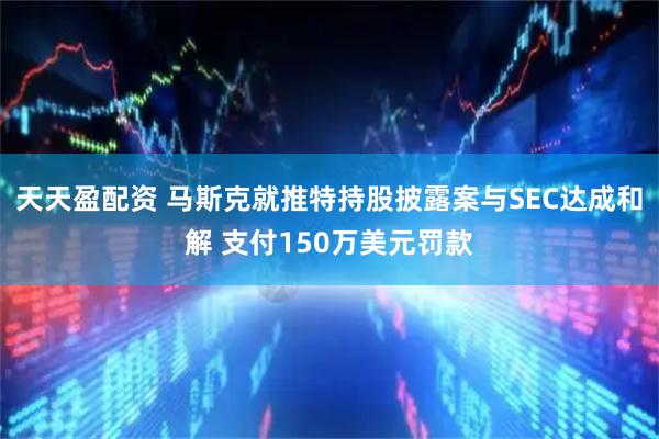 天天盈配资 马斯克就推特持股披露案与SEC达成和解 支付150万美元罚款