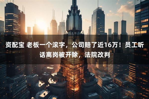 资配宝 老板一个滚字，公司赔了近16万！员工听话离岗被开除，法院改判