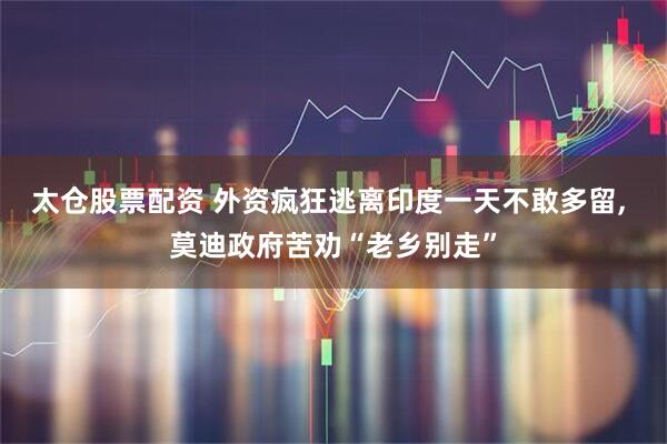 太仓股票配资 外资疯狂逃离印度一天不敢多留, 莫迪政府苦劝“老乡别走”